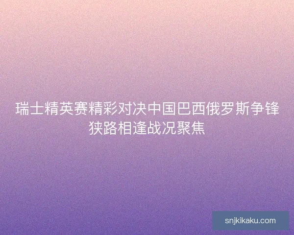 瑞士精英赛精彩对决中国巴西俄罗斯争锋狭路相逢战况聚焦