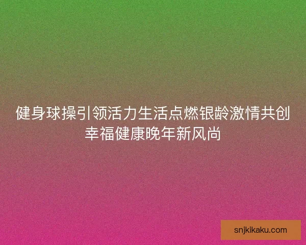 健身球操引领活力生活点燃银龄激情共创幸福健康晚年新风尚