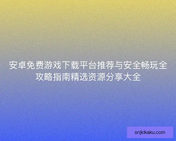 安卓免费游戏下载平台推荐与安全畅玩全攻略指南精选资源分享大全