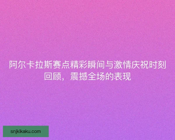 阿尔卡拉斯赛点精彩瞬间与激情庆祝时刻回顾，震撼全场的表现