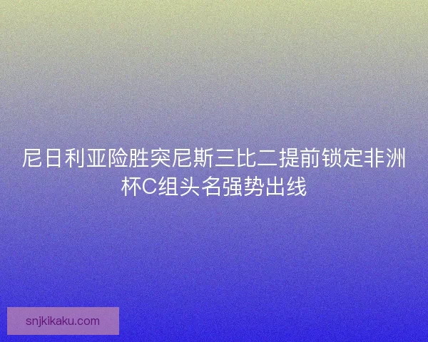 尼日利亚险胜突尼斯三比二提前锁定非洲杯C组头名强势出线