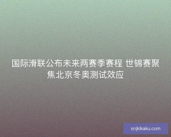 国际滑联公布未来两赛季赛程 世锦赛聚焦北京冬奥测试效应