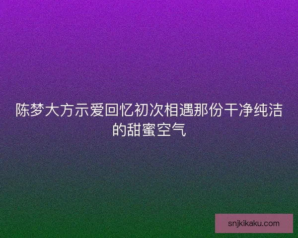 陈梦大方示爱回忆初次相遇那份干净纯洁的甜蜜空气