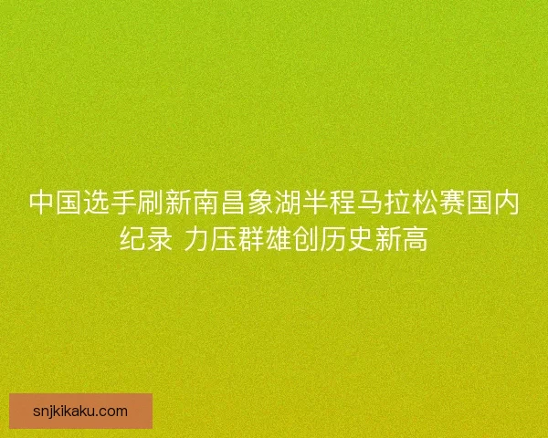中国选手刷新南昌象湖半程马拉松赛国内纪录 力压群雄创历史新高