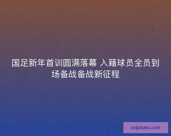 国足新年首训圆满落幕 入籍球员全员到场备战备战新征程