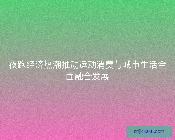 夜跑经济热潮推动运动消费与城市生活全面融合发展