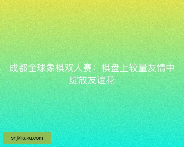 成都全球象棋双人赛：棋盘上较量友情中绽放友谊花