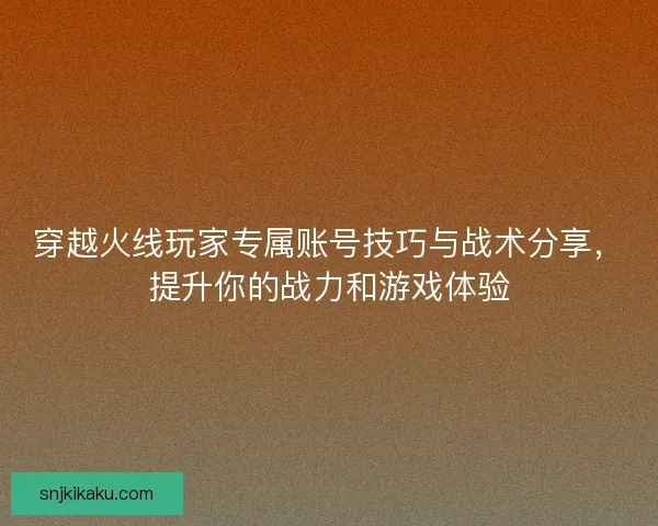 穿越火线玩家专属账号技巧与战术分享，提升你的战力和游戏体验
