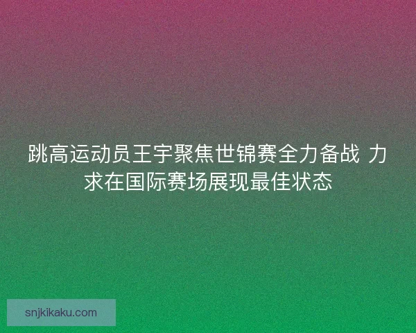 跳高运动员王宇聚焦世锦赛全力备战 力求在国际赛场展现最佳状态